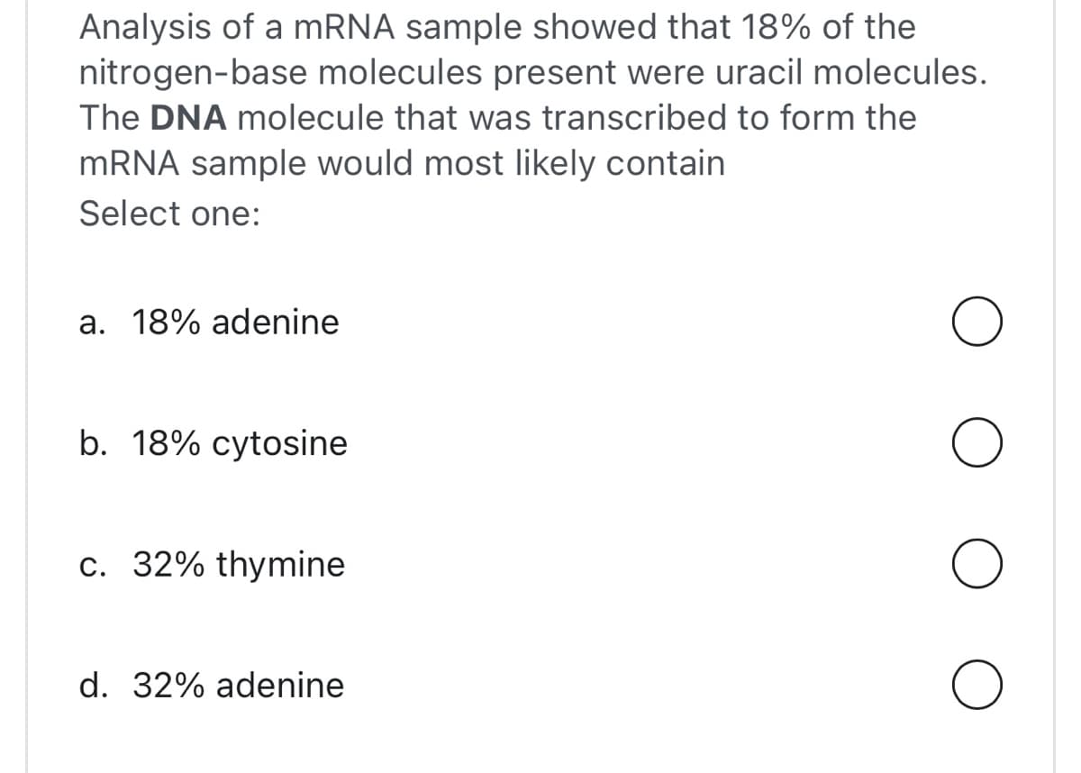 Analysis of a mRNA sample showed that 18% of the
nitrogen-base molecules present were uracil molecules.
The DNA molecule that was transcribed to form the
mRNA sample would most likely contain
Select one:
a. 18% adenine
b. 18% cytosine
c. 32% thymine
d. 32% adenine
O
O
O