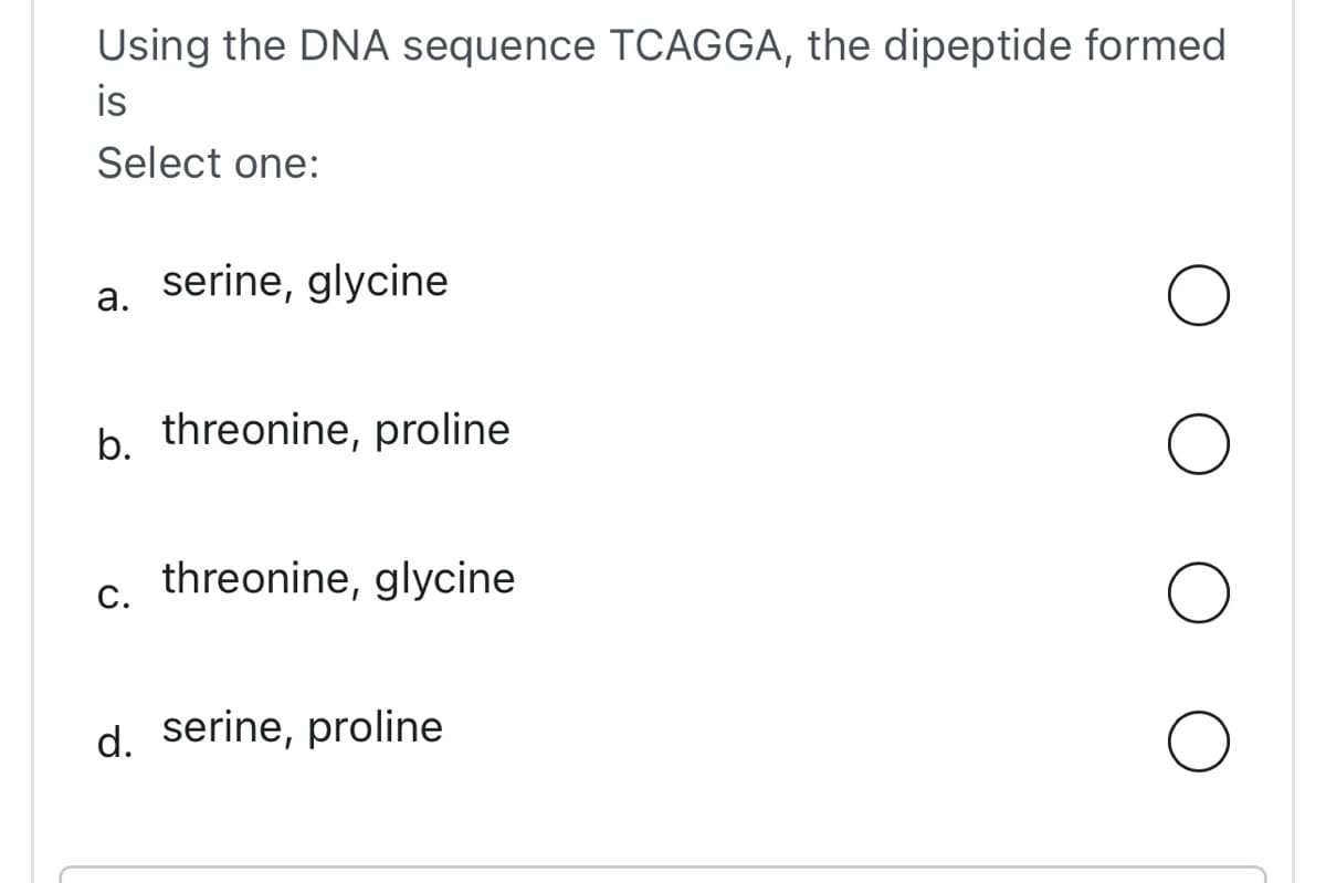 Using the DNA sequence TCAGGA, the dipeptide formed
is
Select one:
a.
serine, glycine
b. threonine, proline
C.
threonine, glycine
d. serine, proline
O
O
O
