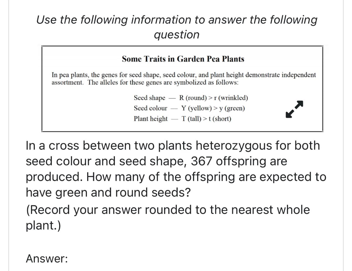 Use the following information to answer the following
question
Some Traits in Garden Pea Plants
In pea plants, the genes for seed shape, seed colour, and plant height demonstrate independent
assortment. The alleles for these genes are symbolized as follows:
Seed shape
Seed colour
Plant height
R (round) >r (wrinkled)
Y (yellow) > y (green)
T (tall) > t (short)
In a cross between two plants heterozygous for both
seed colour and seed shape, 367 offspring are
produced. How many of the offspring are expected to
have green and round seeds?
Answer:
(Record your answer rounded to the nearest whole
plant.)