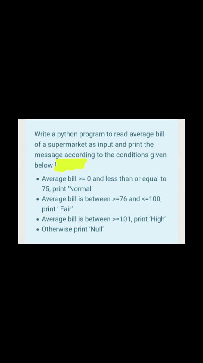 Write a python program to read average bill
of a supermarket as input and print the
message according to the conditions given
below !
Average bill >=0 and less than or equal to
75, print 'Normal'
Average bill is between >=76 and <-100,
print ' Fair'
Average bill is between >=101, print 'High'
• Otherwise print 'Null'

