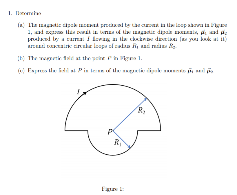 1. Determine
(a) The magnetic dipole moment produced by the current in the loop shown in Figure
1, and express this result in terms of the magnetic dipole moments, ī and īz
produced by a current I flowing in the clockwise direction (as you look at it)
around concentric circular loops of radius R1 and radius R2-
(b) The magnetic field at the point P in Figure 1.
(c) Express the field at P in terms of the magnetic dipole moments ī and īz.
I
R2
R
Figure 1:
