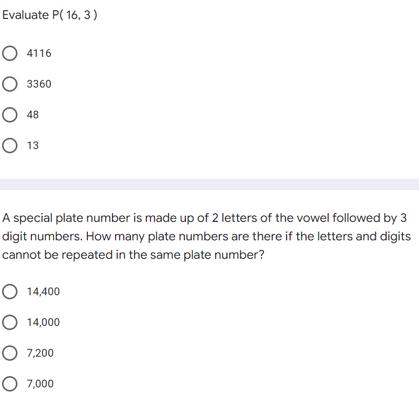 Evaluate P( 16, 3)
O 4116
3360
О 48
О 13
A special plate number is made up of 2 letters of the vowel followed by 3
digit numbers. How many plate numbers are there if the letters and digits
cannot be repeated in the same plate number?
O 14,400
O 14,000
O 7,200
O 7,000
