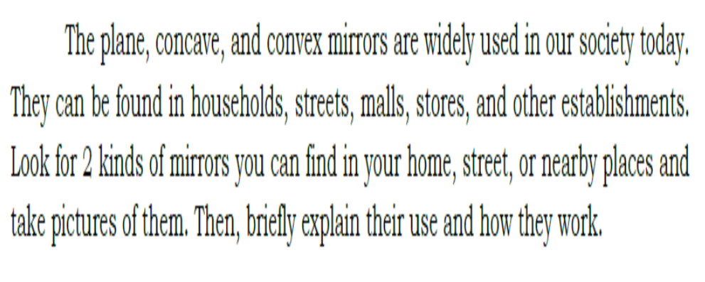 The plane, concare, and convex mirors are widely used in our society today.
They can be found in households, street, malls, sores, and other establishments.
Look for 2 kinds of mirors you can find in your home, stret, or nearby places and
take pictures of them. Then, briely explain their use and how they work.
