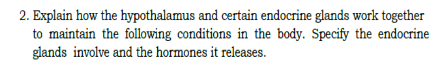 2. Explain how the hypothalamus and certain endocrine glands work together
to maintain the following conditions in the body. Specify the endocrine
glands involve and the hormones it releases.
