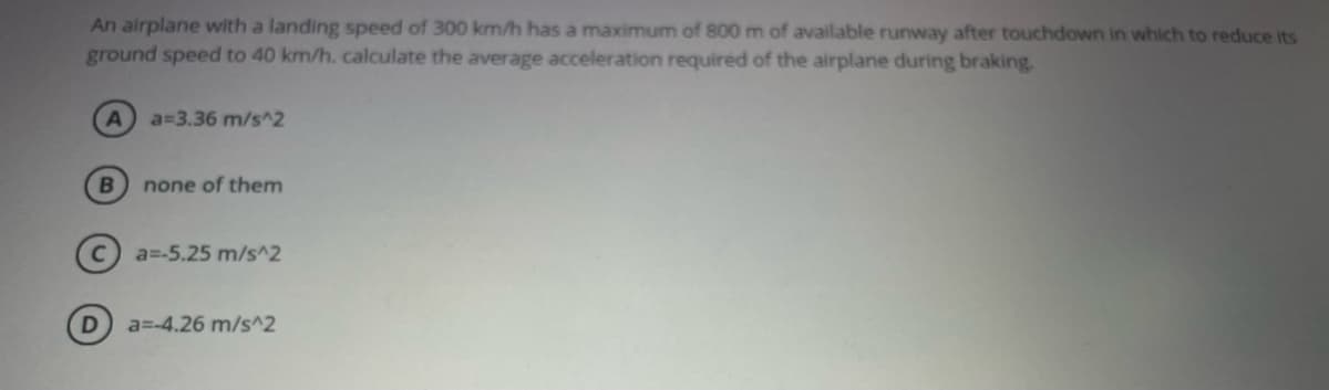 An airplane with a landing speed of 300 km/h has a maximum of 800 m of available runway after touchdown in which to reduce its
ground speed to 40 km/h. calculate the average acceleration required of the airplane during braking.
a=3.36 m/s^2
B
none of them
C a=-5.25 m/s^2
D
a=-4.26 m/s^2
