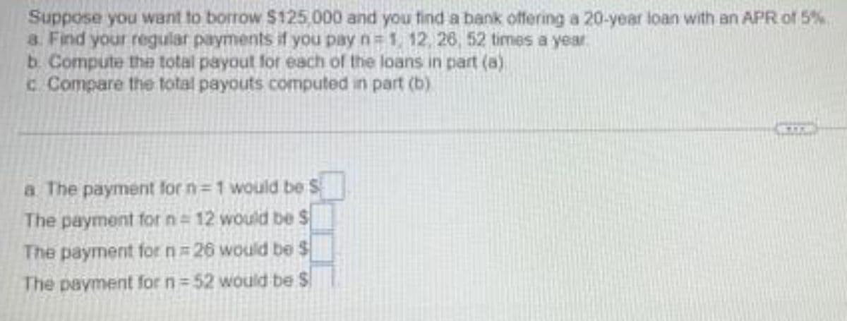 Suppose you want to borrow $125,000 and you tind a bank offering a 20-year loan with an APR of 5%
a. Find your regular payments if you pay n= 1, 12, 26, 52 times a year
b. Compute the total payout for each of the loans in part (a)
c. Compare the total payouts computed in part (b)
a The payment for n=1 would be S
The payment for n= 12 would be S
The payment for n 26 would be $
The payment for n= 52 would be $
