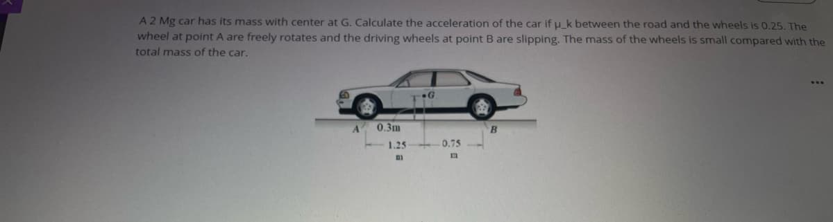 A2 Mg car has its mass with center at G. Calculate the acceleration of the car if u_k between the road and the wheels is 0.25. The
wheel at point A are freely rotates and the driving wheels at point B are slipping. The mass of the wheels is small compared with the
total mass of the car.
0.3m
1.25
0.75
