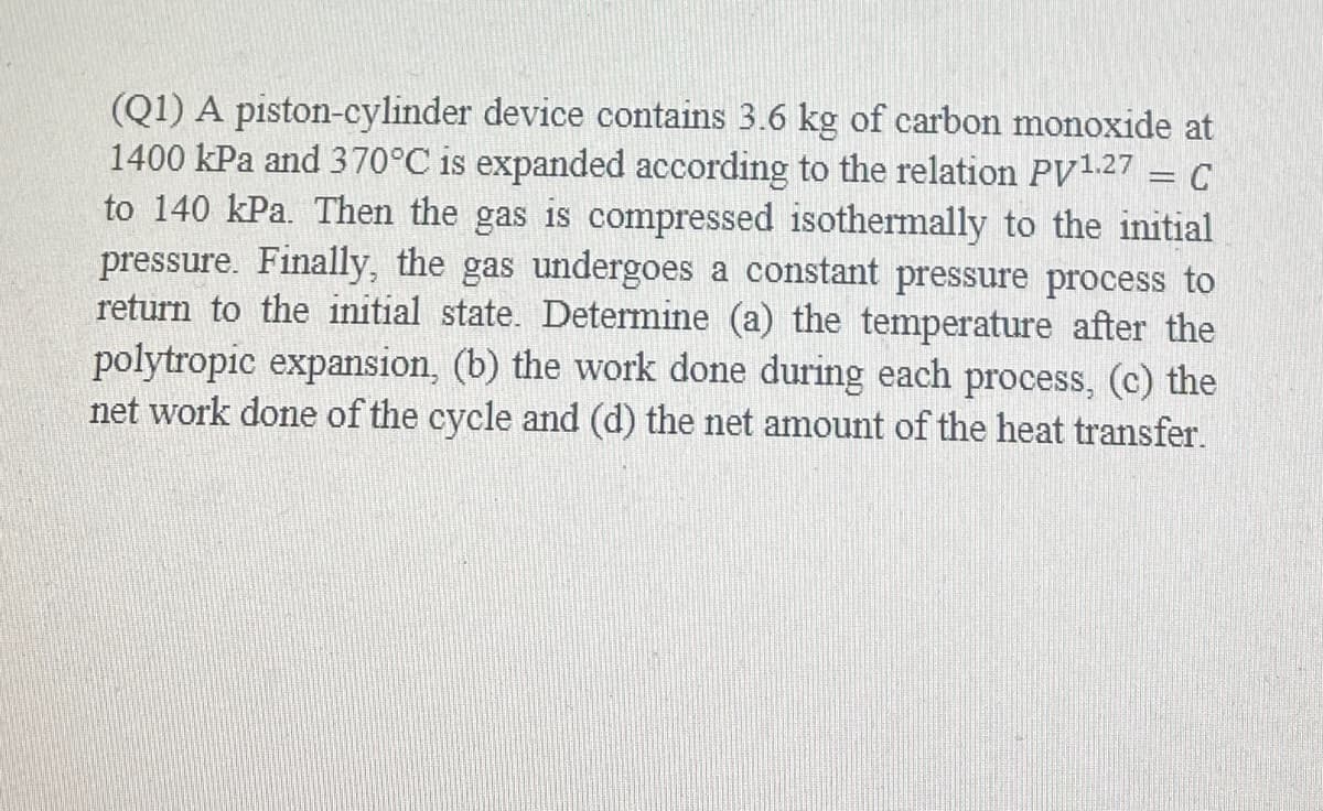 (Q1) A piston-cylinder device contains 3.6 kg of carbon monoxide at
1400 kPa and 370°C is expanded according to the relation PV127 = C
to 140 kPa. Then the gas is compressed isothermally to the initial
pressure. Finally, the gas undergoes a constant pressure process to
return to the initial state. Determine (a) the temperature after the
polytropic expansion, (b) the work done during each process, (c) the
net work done of the cycle and (d) the net amount of the heat transfer.
