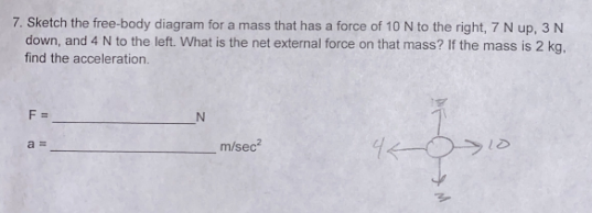 7. Sketch the free-body diagram for a mass that has a force of 10 N to the right, 7 N up, 3 N
down, and 4 N to the left. What is the net external force on that mass? If the mass is 2 kg.
find the acceleration.
F =
m/sec²