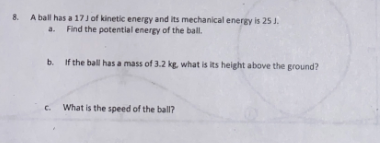 8. A ball has a 17 J of kinetic energy and its mechanical energy is 25 J.
Find the potential energy of the ball.
a.
b. If the ball has a mass of 3.2 kg, what is its height above the ground?
c. What is the speed of the ball?