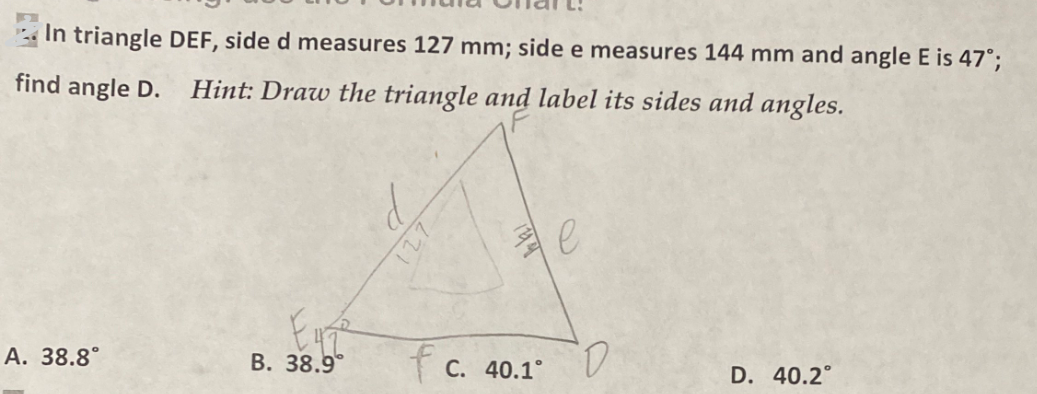 In triangle DEF, side d measures 127 mm; side e measures 144 mm and angle E is 47°;
find angle D. Hint: Draw the triangle and label its sides and angles.
A. 38.8°
Enze
B. 38.9°
fc. 40.1°
e
D
D. 40.2°
