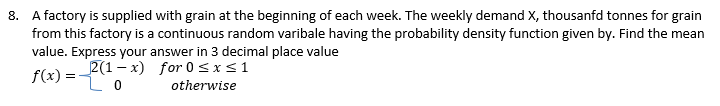 8. A factory is supplied with grain at the beginning of each week. The weekly demand X, thousanfd tonnes for grain
from this factory is a continuous random varibale having the probability density function given by. Find the mean
value. Express your answer in 3 decimal place value
f(x)=
Lo
2(1-x) for 0≤x≤ 1
otherwise