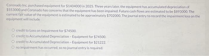 Coronado Inc. purchased equipment for $1404000 in 2025. Three years later, the equipment has accumulated depreciation of
$553000 and Coronado has concerns that the equipment has been impaired. Future cash flows are estimated to be $893000. The
current fair value of the equipment is estimated to be approximately $702000. The journal entry to record the impairment loss on the
equipment will include
O credit to Loss on Impairment for $74500.
O credit to Accumulated Depreciation - Equipment for $74500.
O credit to Accumulated Depreciation - Equipment for $21222.
O no impairment has occurred, so no journal entry is required.
