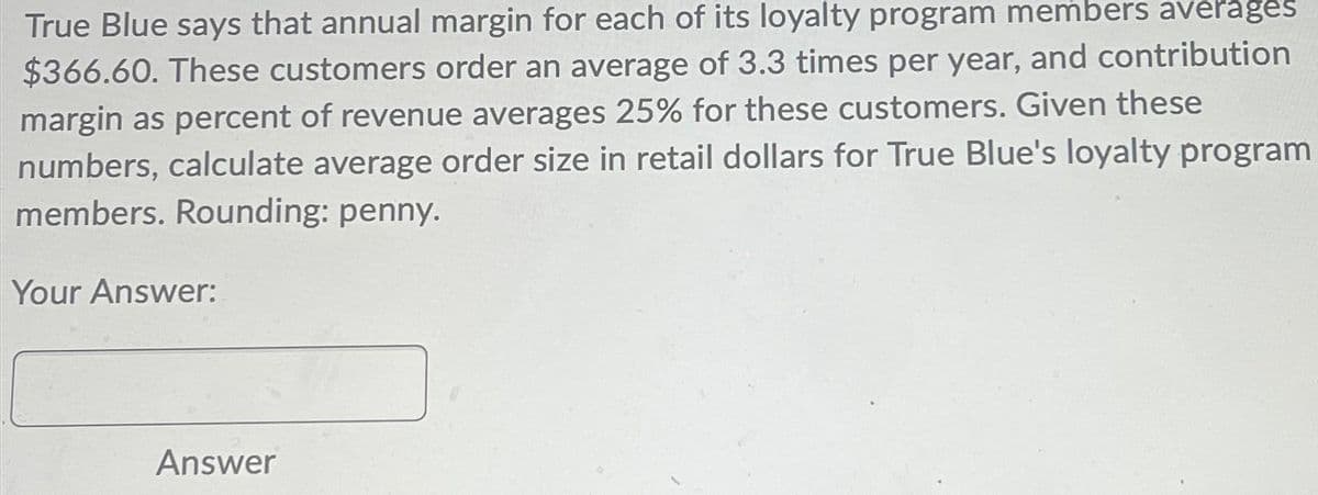 True Blue says that annual margin for each of its loyalty program members averages
$366.60. These customers order an average of 3.3 times per year, and contribution
margin as percent of revenue averages 25% for these customers. Given these
numbers, calculate average order size in retail dollars for True Blue's loyalty program
members. Rounding: penny.
Your Answer:
Answer