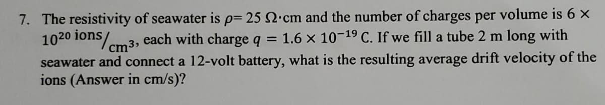 7. The resistivity of seawater is p= 25 2.cm and the number of charges per volume is 6 ×
1020 ions/
cm3
each with charge q
1.6 x 10-19 C. If we fill a tube 2 m long with
seawater and connect a 12-volt battery, what is the resulting average drift velocity of the
ions (Answer in cm/s)?

