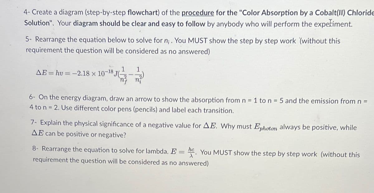 4- Create a diagram (step-by-step flowchart) of the procedure for the "Color Absorption by a Cobalt(II) Chloride
Solution". Your diagram should be clear and easy to follow by anybody who will perform the experiment.
5- Rearrange the equation below to solve for n;. You MUST show the step by step work (without this
requirement the question will be considered as no answered)
AE = hv=-2.18 × 10-18 J(-
-
nj nj
6- On the energy diagram, draw an arrow to show the absorption from n = 1 to n = 5 and the emission from n =
4 to n = 2. Use different color pens (pencils) and label each transition.
7- Explain the physical significance of a negative value for AE. Why must Ephoton always be positive, while
AE can be positive or negative?
8- Rearrange the equation to solve for lambda. E = hc. You MUST show the step by step work (without this
requirement the question will be considered as no answered)