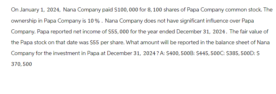 On January 1, 2024, Nana Company paid $100,000 for 8, 100 shares of Papa Company common stock. The
ownership in Papa Company is 10%. Nana Company does not have significant influence over Papa
Company. Papa reported net income of $55,000 for the year ended December 31, 2024. The fair value of
the Papa stock on that date was $55 per share. What amount will be reported in the balance sheet of Nana
Company for the investment in Papa at December 31, 2024? A: $400, 500B: $445, 500C: $385,500D: $
370, 500