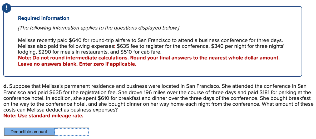 !
Required information
[The following information applies to the questions displayed below.]
Melissa recently paid $640 for round-trip airfare to San Francisco to attend a business conference for three days.
Melissa also paid the following expenses: $635 fee to register for the conference, $340 per night for three nights'
lodging, $290 for meals in restaurants, and $510 for cab fare.
Note: Do not round intermediate calculations. Round your final answers to the nearest whole dollar amount.
Leave no answers blank. Enter zero if applicable.
d. Suppose that Melissa's permanent residence and business were located in San Francisco. She attended the conference in San
Francisco and paid $635 for the registration fee. She drove 196 miles over the course of three days and paid $181 for parking at the
conference hotel. In addition, she spent $610 for breakfast and dinner over the three days of the conference. She bought breakfast
on the way to the conference hotel, and she bought dinner on her way home each night from the conference. What amount of these
costs can Melissa deduct as business expenses?
Note: Use standard mileage rate.
Deductible amount