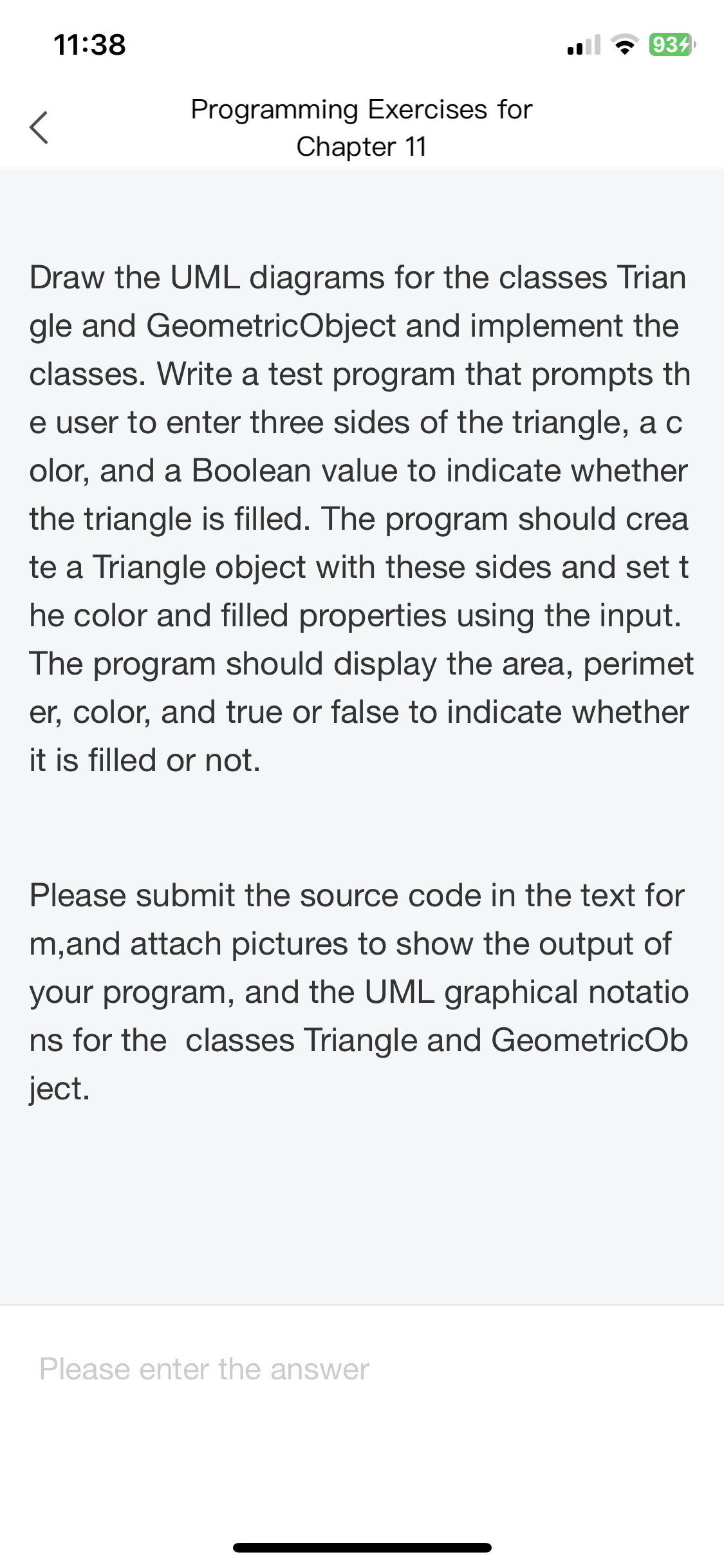 11:38
<
Programming Exercises for
Chapter 11
934
Draw the UML diagrams for the classes Trian
gle and GeometricObject and implement the
classes. Write a test program that prompts th
e user to enter three sides of the triangle, a c
olor, and a Boolean value to indicate whether
the triangle is filled. The program should crea
te a Triangle object with these sides and set t
he color and filled properties using the input.
The program should display the area, perimet
er, color, and true or false to indicate whether
it is filled or not.
Please submit the source code in the text for
m, and attach pictures to show the output of
your program, and the UML graphical notatio
ns for the classes Triangle and GeometricOb
ject.
Please enter the answer