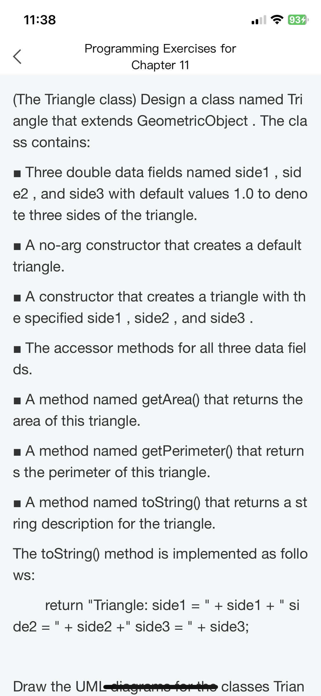 11:38
Programming Exercises for
Chapter 11
934
(The Triangle class) Design a class named Tri
angle that extends GeometricObject. The cla
ss contains:
■ Three double data fields named side1, sid
e2, and side3 with default values 1.0 to deno
te three sides of the triangle.
■ A no-arg constructor that creates a default
triangle.
■ A constructor that creates a triangle with th
e specified side1, side2, and side3.
■ The accessor methods for all three data fiel
ds.
■ A method named getArea() that returns the
area of this triangle.
■ A method named getPerimeter() that return
s the perimeter of this triangle.
■ A method named toString() that returns a st
ring description for the triangle.
The toString() method is implemented as follo
WS:
return "Triangle: side1 = " + side1+" si
de2 = " + side2 +" side3 = " + side3;
Draw the UML-eliagrams for the classes Trian