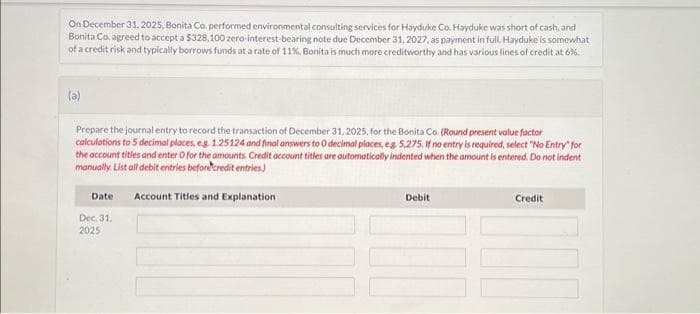 On December 31, 2025, Bonita Co. performed environmental consulting services for Hayduke Co. Hayduke was short of cash, and
Bonita Co. agreed to accept a $328,100 zero-interest-bearing note due December 31, 2027, as payment in full. Hayduke is somewhat
of a credit risk and typically borrows funds at a rate of 11%. Bonita is much more creditworthy and has various lines of credit at 6%.
(a)
Prepare the journal entry to record the transaction of December 31, 2025, for the Bonita Co. (Round present value factor
calculations to 5 decimal places, eg. 1.25124 and final answers to O decimal places, e.g. 5,275. If no entry is required, select "No Entry" for
the account titles and enter O for the amounts. Credit account titles are automatically indented when the amount is entered. Do not indent
manually. List all debit entries before credit entries)
Date Account Titles and Explanation
Dec 31,
2025
Debit
Credit