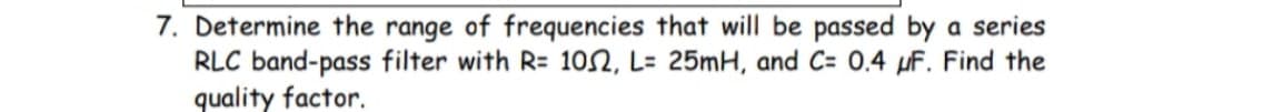 7. Determine the range of frequencies that will be passed by a series
RLC band-pass filter with R= 1052, L= 25mH, and C= 0.4 μF. Find the
quality factor.