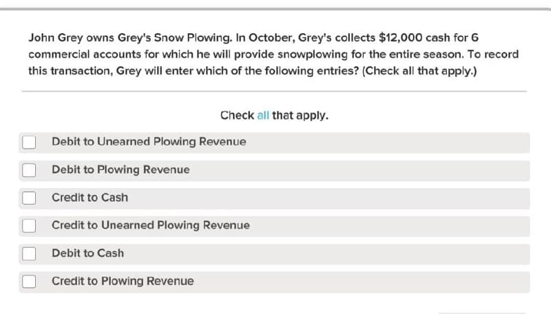 John Grey owns Grey's Snow Plowing. In October, Grey's collects $12,000 cash for 6
commercial accounts for which he will provide snowplowing for the entire season. To record
this transaction, Grey will enter which of the following entries? (Check all that apply.)
Debit to Unearned Plowing Revenue
Debit to Plowing Revenue
Credit to Cash
Credit to Unearned Plowing Revenue
Debit to Cash
Check all that apply.
Credit to Plowing Revenue