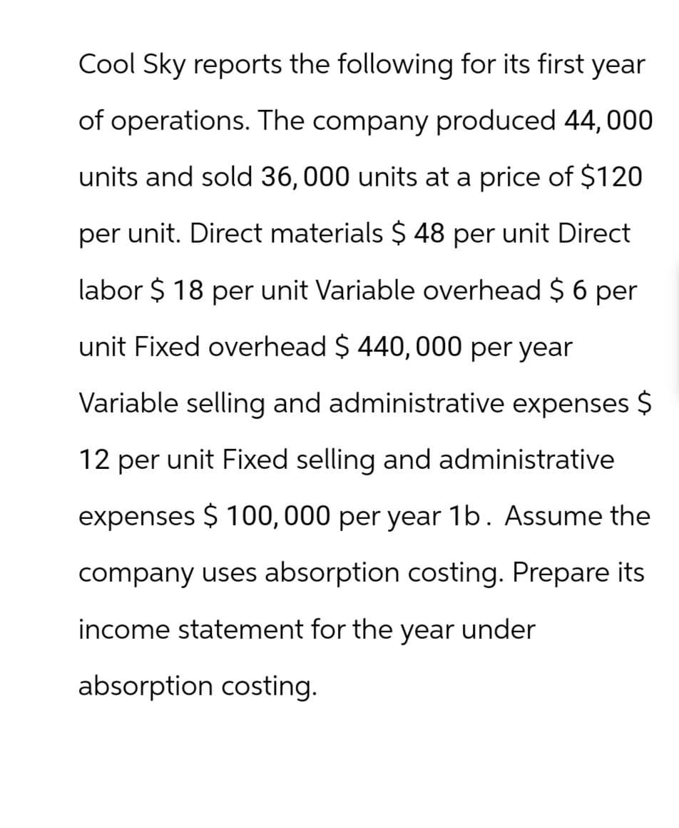 Cool Sky reports the following for its first year
of operations. The company produced 44, 000
units and sold 36, 000 units at a price of $120
per unit. Direct materials $ 48 per unit Direct
labor $ 18 per unit Variable overhead $ 6 per
unit Fixed overhead $ 440,000 per year
Variable selling and administrative expenses $
12 per unit Fixed selling and administrative
expenses $ 100,000 per year 1b. Assume the
company uses absorption costing. Prepare its
income statement for the year under
absorption costing.