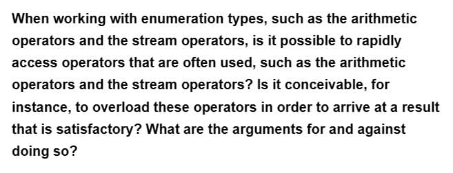 When working with enumeration types, such as the arithmetic
operators and the stream operators, is it possible to rapidly
access operators that are often used, such as the arithmetic
operators and the stream operators? Is it conceivable, for
instance, to overload these operators in order to arrive at a result
that is satisfactory? What are the arguments for and against
doing so?
