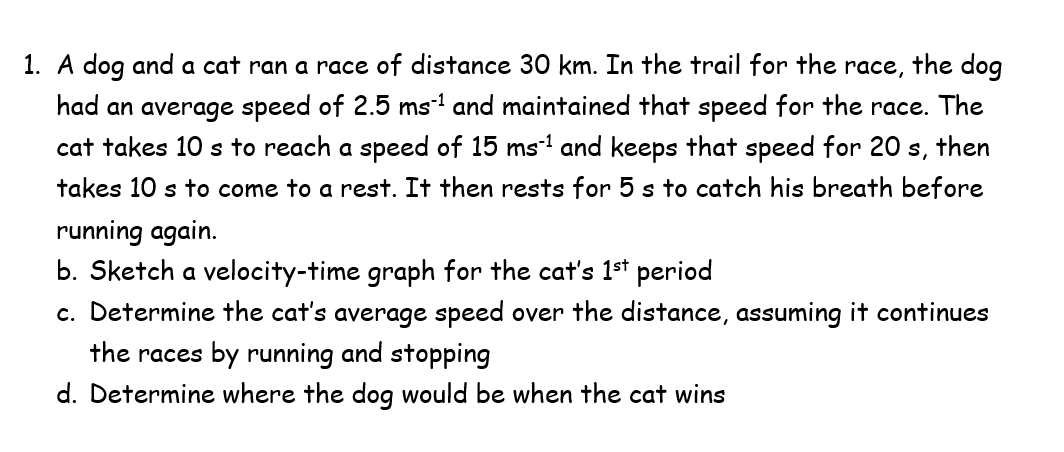 1. A dog and a cat ran a race of distance 30 km. In the trail for the
race,
the dog
had an average speed of 2.5 ms and maintained that speed for the race. The
cat takes 10 s to reach a speed of 15 ms and keeps that speed for 20 s, then
takes 10 s to come to a rest. It then rests for 5 s to catch his breath before
running again.
b. Sketch a velocity-time graph for the cat's 1st period
c. Determine the cat's average speed over the distance, assuming it continues
the races by running and stopping
d. Determine where the dog would be when the cat wins
