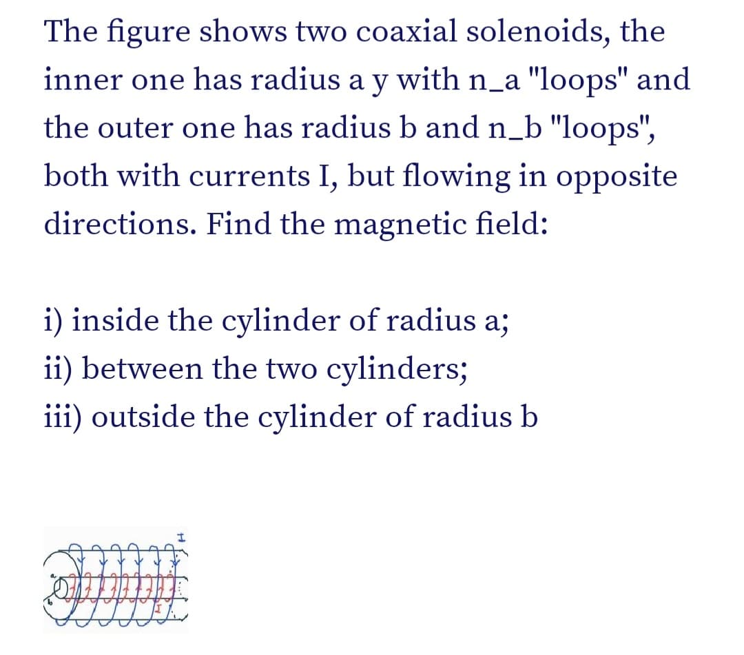 The figure shows two coaxial solenoids, the
inner one has radius a y with n_a "loops" and
the outer one has radius b and n_b "loops",
both with currents I, but flowing in opposite
directions. Find the magnetic field:
i) inside the cylinder of radius a;
ii) between the two cylinders;
iii) outside the cylinder of radius b