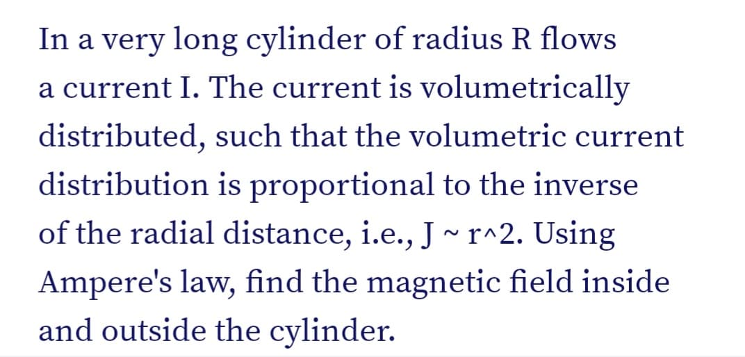 In a very long cylinder of radius R flows
a current I. The current is volumetrically
distributed, such that the volumetric current
distribution is proportional to the inverse
of the radial distance, i.e., J ~ r^2. Using
Ampere's law, find the magnetic field inside
and outside the cylinder.