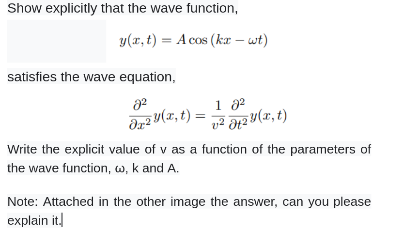 Show explicitly that the wave function,
y(x, t) = A cos (kx – wt)
satisfies the wave equation,
8²
dx2 y(x, t):
=
1 0²
v² atzy (x, t)
Write the explicit value of v as a function of the parameters of
the wave function, w, k and A.
Note: Attached in the other image the answer, can you please
explain it.