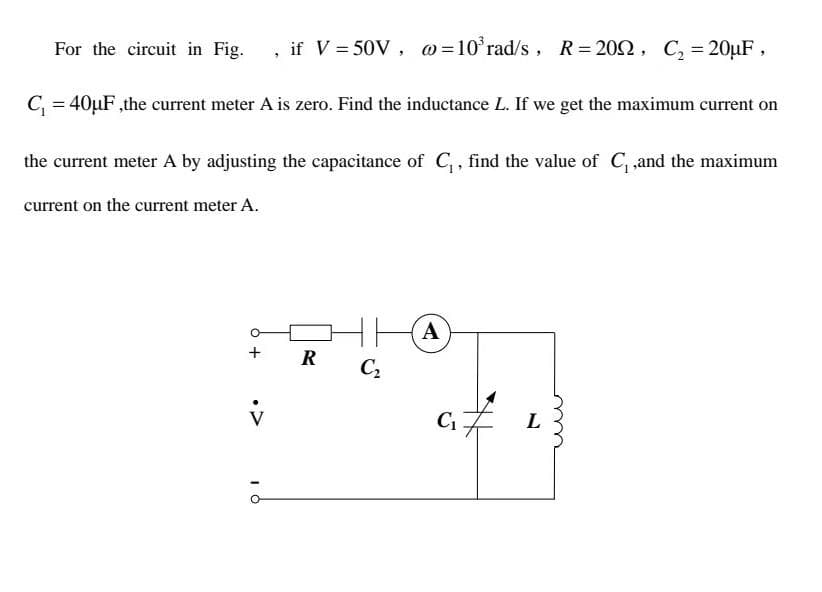 For the circuit in Fig. , if V = 50V, @=10³ rad/s, R=2002, C₂ = 20μF,
C₁ = 40μF, the current meter A is zero. Find the inductance L. If we get the maximum current on
the current meter A by adjusting the capacitance of C₁, find the value of C₁,and the maximum
current on the current meter A.
+ R
v
10
HA
C₂
C₁
#
L