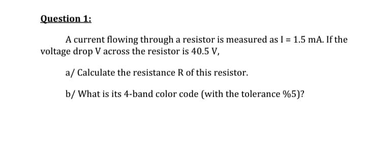 Question 1:
A current flowing through a resistor is measured as I = 1.5 mA. If the
voltage drop V across the resistor is 40.5 V,
a/ Calculate the resistance R of this resistor.
b/ What is its 4-band color code (with the tolerance %5)?