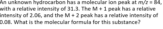 An unknown hydrocarbon has a molecular ion peak at m/z = 84,
with a relative intensity of 31.3. The M + 1 peak has a relative
intensity of 2.06, and the M + 2 peak has a relative intensity of
0.08. What is the molecular formula for this substance?
