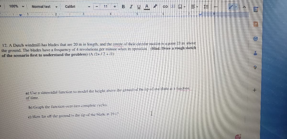 100% -
Normal text 7 Calibri
2
11
4
+ B IU A 2 SEEY
12. A Dutch windmill has blades that are 20 m in length, and the centre of their circular motion is a point 23 m above
the ground. The blades have a frequency of 4 revolutions per minute when in operation. (Hint: Draw a rough sketch
of the scenario first to understand the problem) (A/2+/2 +/1)
- 13
7-8
a) Use a sinusoidal function to model the height above the ground of the tip of one blade as a function
of time.
b) Graph the function over two complete cycles.
c) How far off the ground is the tip of the blade at 10 s?
I
***
€
31
D.
a