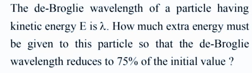 The de-Broglie wavelength of a particle having
kinetic energy E is 2. How much extra energy must
be given to this particle so that the de-Broglie
wavelength reduces to 75% of the initial value ?