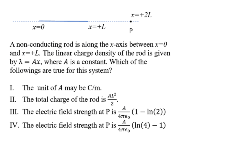 x=+2L
x=0
x=+L
P
A non-conducting rod is along the x-axis between x=0
and x=+L. The linear charge density of the rod is given
by 1 = Ax, where A is a constant. Which of the
followings are true for this system?
I. The unit of A may be C/m.
II. The total charge of the rod is
AL2
2
A
III. The electric field strength at P is
4πεο
A
IV. The electric field strength at P is
4πεο
-(1 – In(2))
- (In(4) – 1)
|
