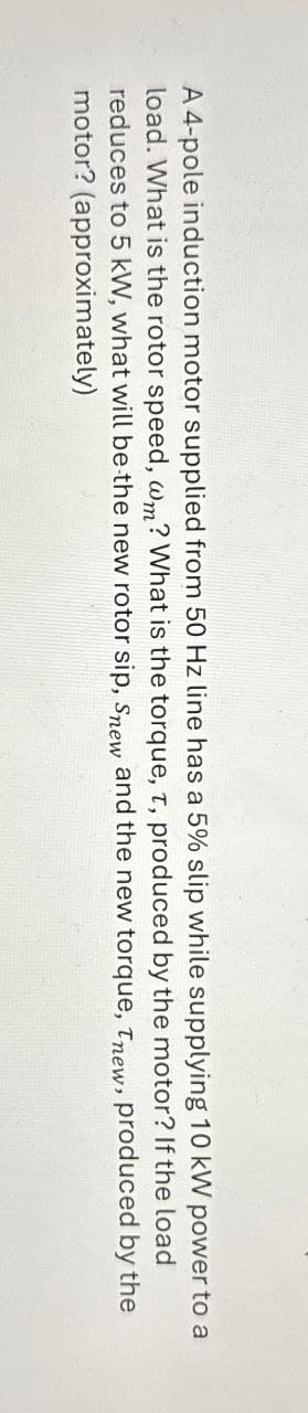 A 4-pole induction motor supplied from 50 Hz line has a 5% slip while supplying 10 kW power to a
load. What is the rotor speed, wm? What is the torque, t, produced by the motor? If the load
reduces to 5 kW, what will be the new rotor sip, Snew and the new torque, new, produced by the
motor? (approximately)