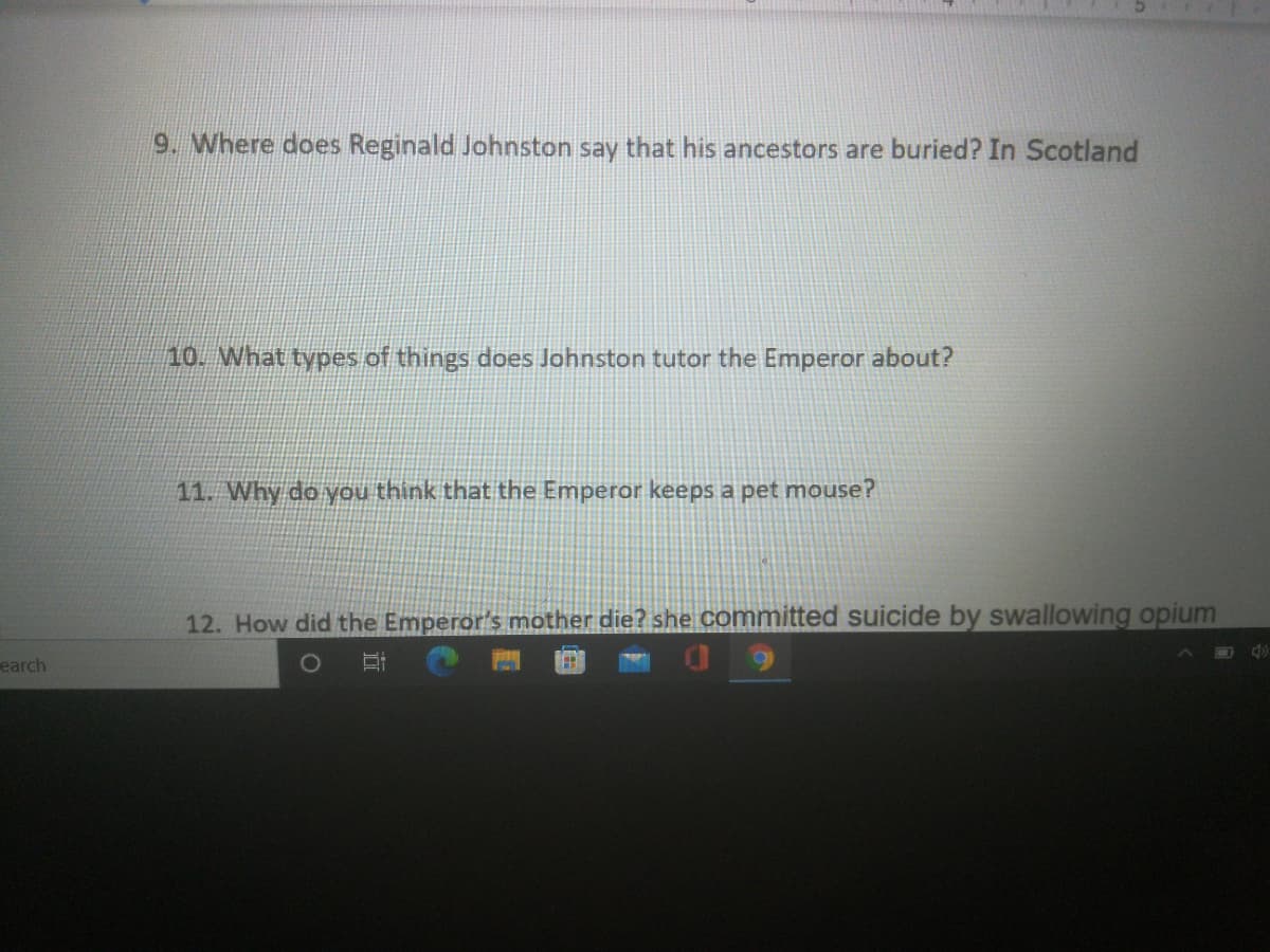 9. Where does Reginald Johnston say that his ancestors are buried? In Scotland
10. What types of things does Johnston tutor the Emperor about?
11. Why do you think that the Emperor keeps a pet mouse?
12. How did the Emperor's mother die? she committed suicide by swallowing opium
earch
