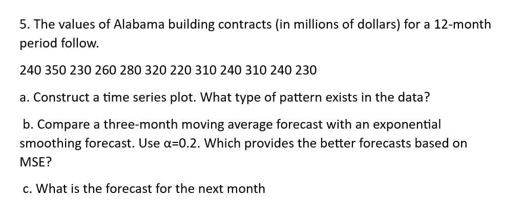 5. The values of Alabama building contracts (in millions of dollars) for a 12-month
period follow.
240 350 230 260 280 320 220 310 240 310 240 230
a. Construct a time series plot. What type of pattern exists in the data?
b. Compare a three-month moving average forecast with an exponential
smoothing forecast. Use a=0.2. Which provides the better forecasts based on
MSE?
c. What is the forecast for the next month
