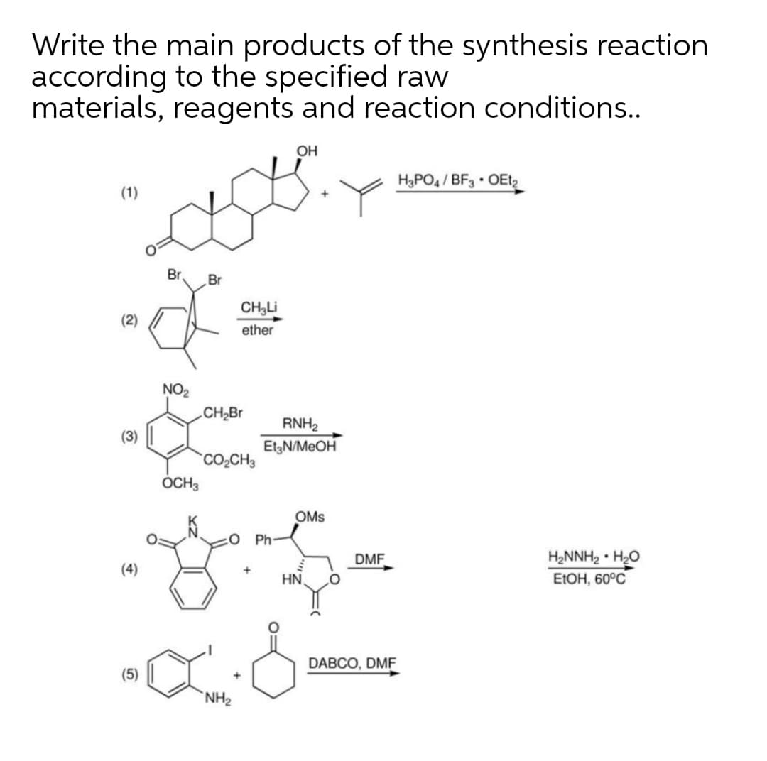 Write the main products of the synthesis reaction
according to the specified raw
materials, reagents and reaction conditions..
OH
H3PO4 / BF3 OEt,
(1)
Br
Br
CH3LI
ether
(2)
NO2
CH2Br
RNH2
(3)
ElgN/MEOH
CO2CH3
OCH3
OMs
:0 Ph
DMF
H2NNH2 • H2O
(4)
HN
E1OH, 60°C
DABCO, DMF
(5)
NH2
