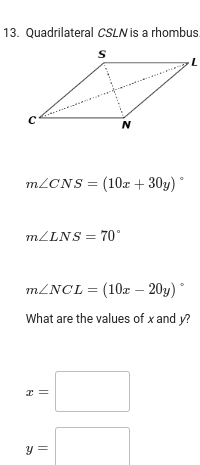13. Quadrilateral CSLN is a rhombus.
S
C
m/CNS = (10x + 30y) *
N
m/LNS= 70°
x =
m/NCL = (10z - 20y)
What are the values of x and y?
y =
L