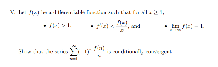 V. Let f(x) be a differentiable function such that for all x > 1,
f(x)
• f(x) > 1,
f'(x) <
and
• lim f(x) = 1.
Show that the series >(-1)"
f(n)
is conditionally convergent.
n=1
