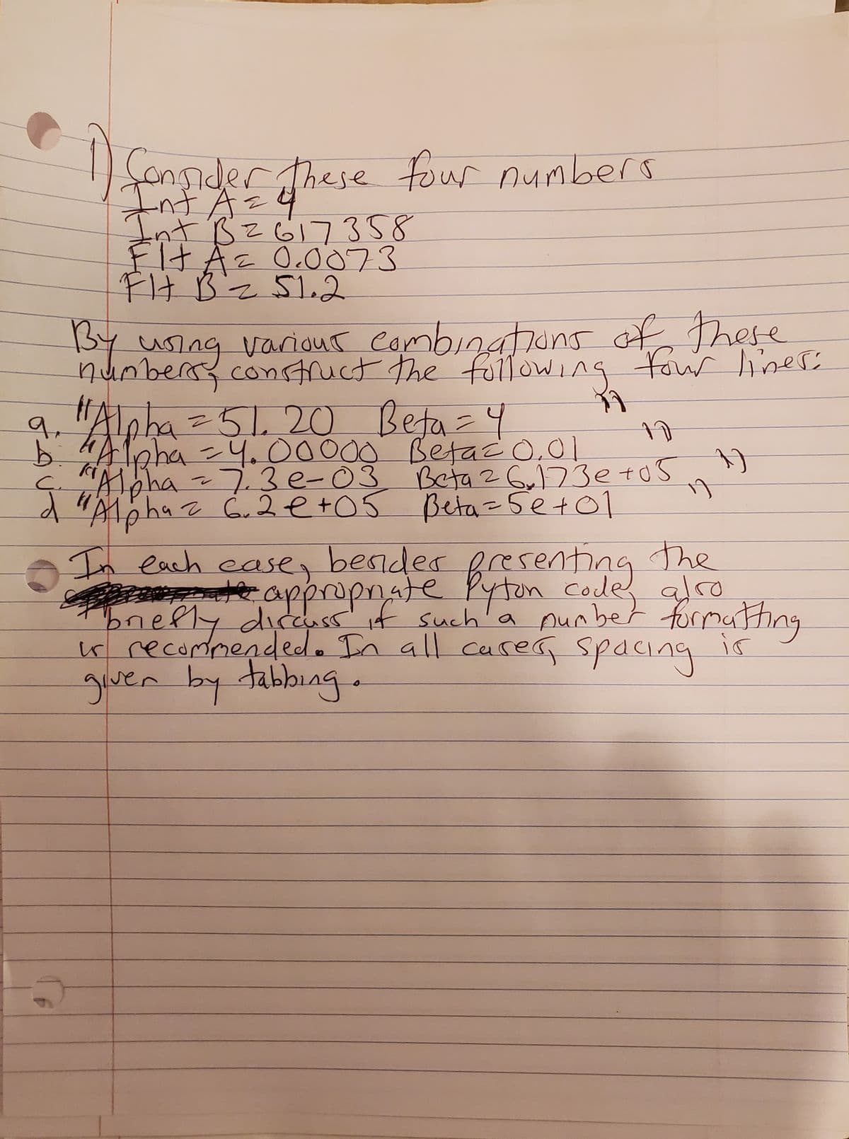 1) Consider these four numbers
Int A =
Int B26173 5 8
Fit A = 0.0073
FH B = 51.2
By using various combinations of these
numbers, construct the following four lines:
9. "Alpha = 5120 Beta = 4
b. "Alpha = 4.00000 Betac 0.01
C. "Alpha = 7.3 e-03
-7.3e-03 Beta 26,173e+05 ")
d "Alpha= 6.2e+05 Beta = 5e+01
1
5
In each case, besides presenting the
the appropriate Pyton code, also
briefly discuss if such a number formatting
is recommended. In all cases, spacing
giver by tabbing.