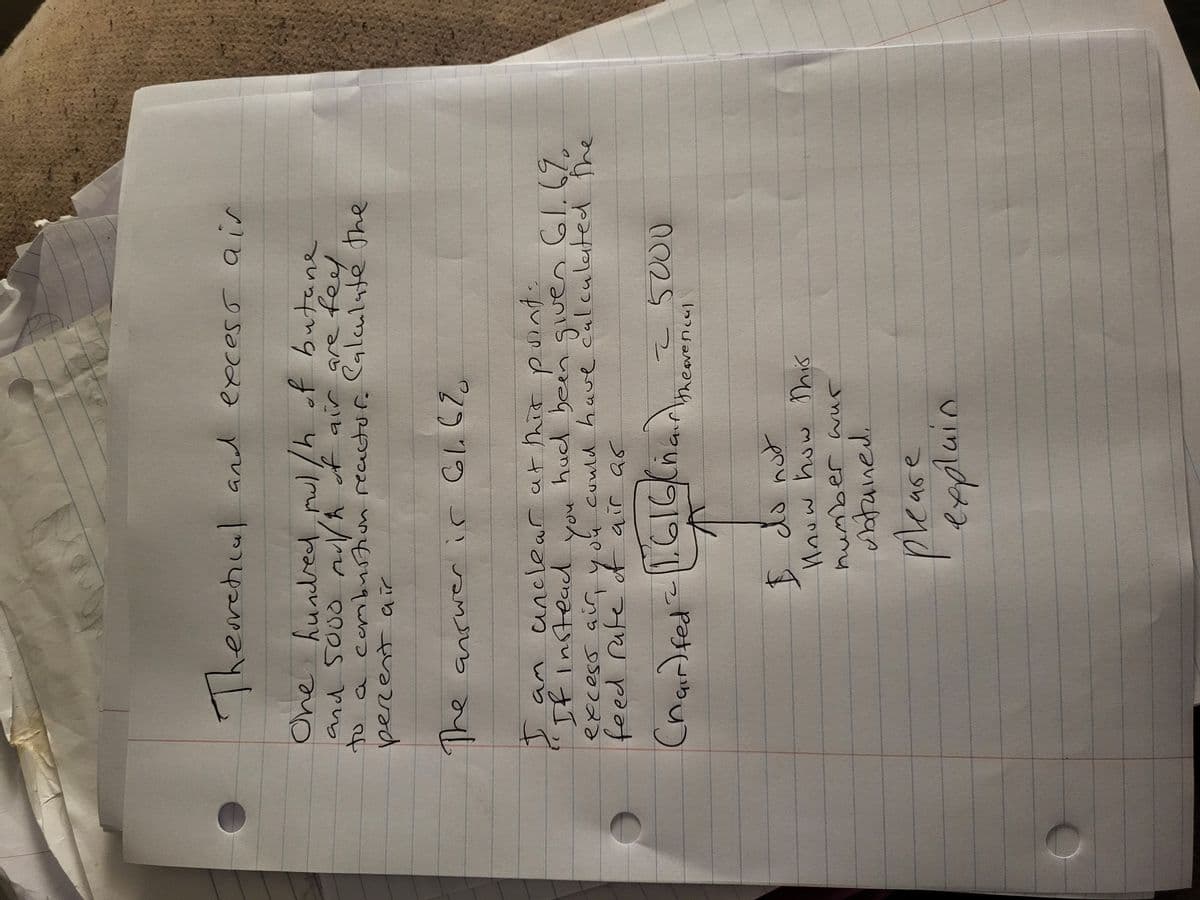 One
Theoretical and excess air
One hundred, mul/h of butane
and 5000 mul/h of air are feel
a combustion reactor. Calculate the
perent air
to
The answer is 66.6%
you
I am unclear at this point:
If instead
had been given 61.6%
excess air, you could have calculated the
feed rate of air as
(nair)fed = 1.616)/(harme in 5000
"]
I do not
know how this
number wur
obtained.
please
explain