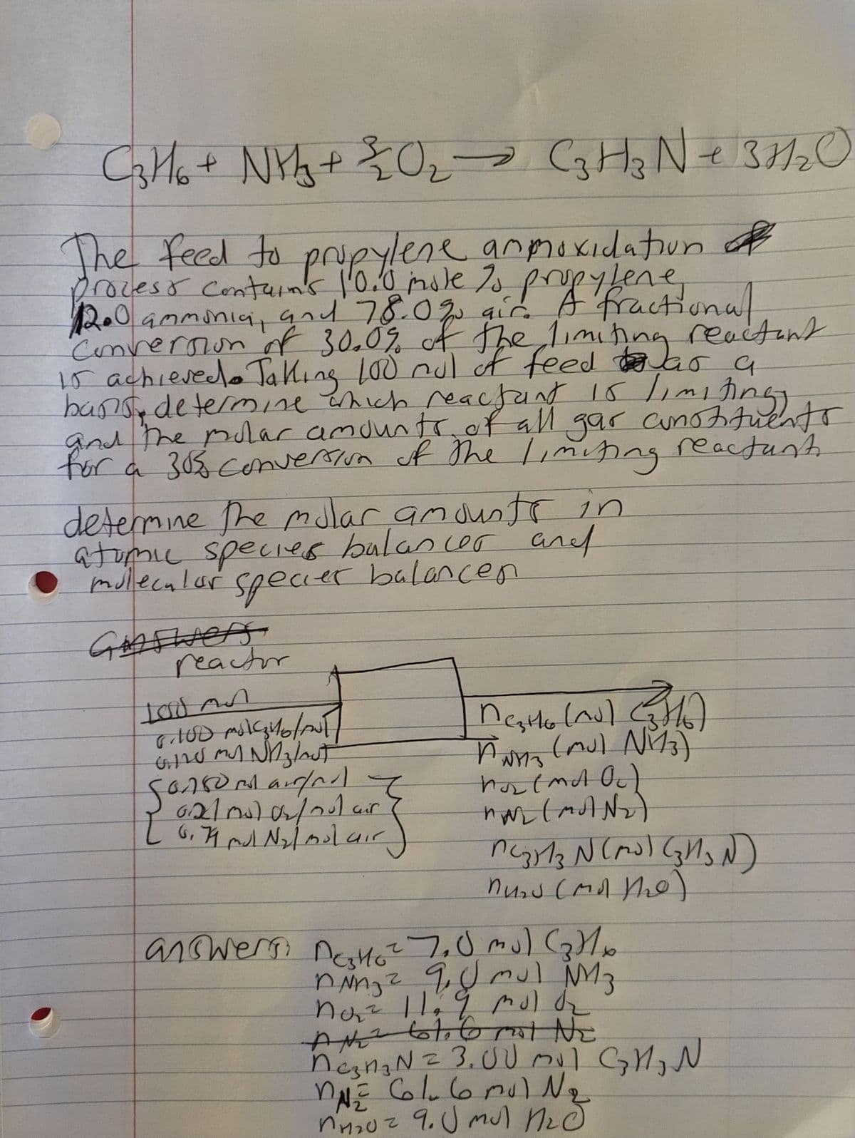 C3H/6 + N¥²/₂ + 20₁₂ → C3H₂ N + 3H₂2 O
е
The feed to propylene anmoxidation of
process contains 10.0 mole to propylene
1200 ammonia, and 78.0% air. A fractional
Conversion of 30.0% of the limiting reactant
15 achieved. Taking 100 mul of feed was a
bans determine which reacfunt 15 limiting
and the molar amounts of all gar constituents
for a 30% conversion of the I,miting reactant.
determine the molar amounts in
atomic species balancer and
molecular
specier balancen
Groswers
reactor
100 An
6.100 ml ₂4/10/2017
GIL MY Nnz/aut
Songomarind I
62/mol 02/nut air
6,79 mul N₂l molair
{
Mesto (nd) (H₂)
(mul N₁13)
PWHTS
hos (md Oc)
NA (MAN₂)
MC3H1₂ N (M2³) (3H₂N)
Muns (Mot the)
answers Deskto 7₂0 mu) (₂)1x
nNn₂ 2 9. J mul №M 3
no₂² 11₂ 9 mol de
Ath bl, C NE
ne₂n₂ N = 3.00 mil GM₂ N
= 61.6 mul №₂
n₂0² 9. J mul Med
งามะ