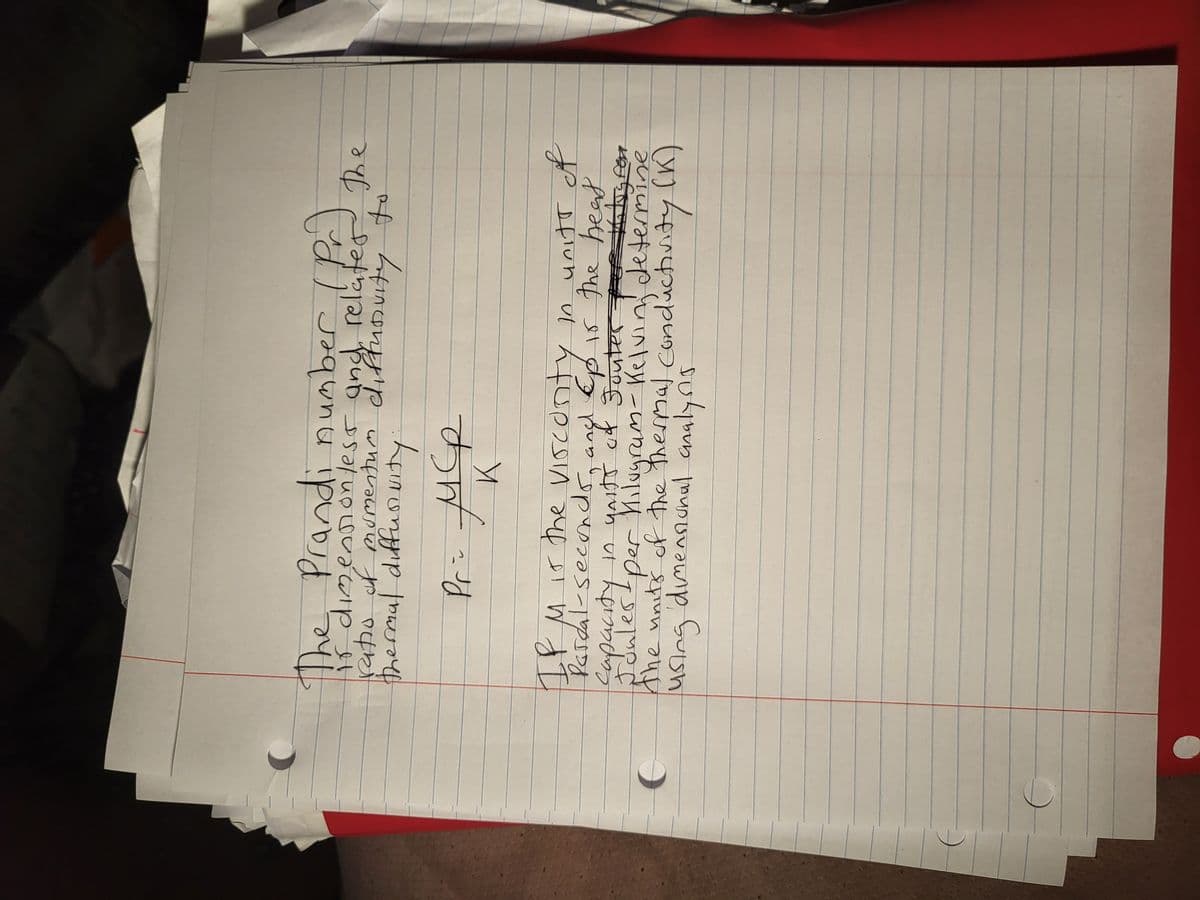 The Prandi number (Pr)
開
is dimensionless and relates the
ratio of momentum diffusivity
thermal diffusivity
扛
Pr= MCP
K
to
IP M is the viscurity in units of
and
Pardal - seconds, ang Ep is the beat
Sapacity in yritt of Souter
Jouter for the log for
- per Milugrum - Kelving determine
using dimensional analysis
the units of the thermal conductivity (K)