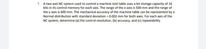 7. A two-axis NC system used to control a machine tool table uses a bit storage capacity of 16
bits in its control memory for each axis. The range of the x-axis is 500 mm and the range of
the y-axis is 600 mm. The mechanical accuracy of the machine table can be represented by a
Normal distribution with standard deviation = 0.002 mm for both axes. For each axis of the
NC system, determine (a) the control resolution, (b) accuracy, and (c) repeatability.
